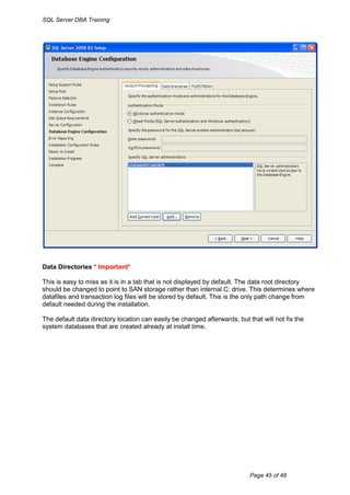 SQL Server DBA Training




Data Directories * Important*

This is easy to miss as it is in a tab that is not displayed by default. The data root directory
should be changed to point to SAN storage rather than internal C: drive. This determines where
datafiles and transaction log files will be stored by default. This is the only path change from
default needed during the installation.

The default data directory location can easily be changed afterwards, but that will not fix the
system databases that are created already at install time.




                                                                           Page 45 of 48
 
