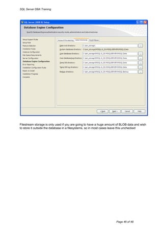 SQL Server DBA Training




Filestream storage is only used if you are going to have a huge amount of BLOB data and wish
to store it outside the database in a filesystems, so in most cases leave this unchecked




                                                                      Page 46 of 48
 