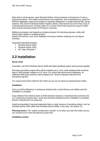 SQL Server DBA Training




Note that on virtual servers, each Standard Edition virtual processor is licensed as if it was a
physical processor. This makes virtual servers very expensive, and unnecessarily so, since the
different databases could just be hosted as separate databases in a single physical SQL Server
instance. SQL Server Enterprise Edition however allows virtual servers to run for free on top of
a licensed physical server. Another option for a virtual environment would be to pay for Client
User Access Licensing instead of Processor Licensing.

Multicore processors are treated as a single processor for licensing purposes, unlike with
Oracle which applies a multiplying factor.
Passive DR servers, such as for database mirroring or failover clustering, do not require
licensing.

Supported Operating Systems:
    Windows Server 2008
    Windows Server 2003
    XP, Vista, Windows 7



2.2 Installation
Server build

If possible, use 64 bit Windows Server 2008 with latest operating system service packs applied.

Normally executable program files will be installed into C: drive, while database files would be
kept on SAN storage mapped as a D: drive. For critical high performance databases, an
additional SAN array would be used (mapped as E: drive) to separate data files from
transaction log files.

You require local admin rights for the install, but you do not need any special domain rights.

Installation

Carry out all the following in a temporary directory (like c:junk) that you can delete once the
installation is complete.

Copy software from network share or DVD (licensed versions) or download (free versions) into
a in a temporary directory (like c:junk) that should be deleted once the installation is complete.
Extract if required and run setup.exe.

Install pre-requisites if required (especially likely on older versions of operating system, such as
Windows Server 2003 rather than Windows Server 2008), in this case .net version 3.5.

Planning screen: The “system configuration checker” is run when you start the install, but you
can choose to run it from the planning screen first

Installation screen:




                                                                             Page 5 of 48
 