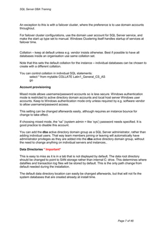 SQL Server DBA Training




An exception to this is with a failover cluster, where the preference is to use domain accounts
throughout.

For failover cluster configurations, use the domain user account for SQL Server service, and
make the start up type set to manual. Windows Clustering itself handles startup of services at
failover time.


Collation – keep at default unless e.g. vendor insists otherwise. Best if possible to have all
databases inside an organisation use same collation set.

Note that this sets the default collation for the instance – individual databases can be chosen to
create with a different collation.

You can control collation in individual SQL statements:
      select * from mytable COLLATE Latin1_General_CS_AS
      go

Account provisioning

Mixed mode allows username/password accounts so is less secure. Windows authentication
mode is restricted to active directory domain accounts and local host server Windows user
accounts. Keep to Windows authentication mode only unless required by e.g. software vendor
to allow username/password access.

This setting can be changed afterwards easily, although requires an instance bounce for
change to take effect.

If choosing mixed mode, the “sa” (system admin = like „sys‟) password needs specified. It is
good practice to disable this account.

You can add the dba active directory domain group as a SQL Server administrator, rather than
adding individual users. That way team members joining or leaving will automatically have
administrator privileges as they are added into the dba active directory domain group, without
the need to change anything on individual servers and instances..

Data Directories * Important*

This is easy to miss as it is in a tab that is not displayed by default. The data root directory
should be changed to point to SAN storage rather than internal C: drive. This determines where
datafiles and transaction log files will be stored by default. This is the only path change from
default needed during the installation.

The default data directory location can easily be changed afterwards, but that will not fix the
system databases that are created already at install time.




                                                                             Page 7 of 48
 
