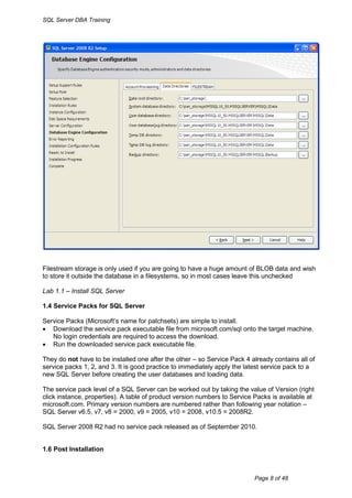 SQL Server DBA Training




Filestream storage is only used if you are going to have a huge amount of BLOB data and wish
to store it outside the database in a filesystems, so in most cases leave this unchecked

Lab 1.1 – Install SQL Server

1.4 Service Packs for SQL Server

Service Packs (Microsoft‟s name for patchsets) are simple to install.
 Download the service pack executable file from microsoft.com/sql onto the target machine.
   No login credentials are required to access the download.
 Run the downloaded service pack executable file.

They do not have to be installed one after the other – so Service Pack 4 already contains all of
service packs 1, 2, and 3. It is good practice to immediately apply the latest service pack to a
new SQL Server before creating the user databases and loading data.

The service pack level of a SQL Server can be worked out by taking the value of Version (right
click instance, properties). A table of product version numbers to Service Packs is available at
microsoft.com. Primary version numbers are numbered rather than following year notation –
SQL Server v6.5, v7, v8 = 2000, v9 = 2005, v10 = 2008, v10.5 = 2008R2.

SQL Server 2008 R2 had no service pack released as of September 2010.


1.6 Post Installation



                                                                          Page 8 of 48
 