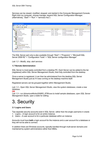 SQL Server DBA Training



Services can be viewed, modified, stopped, and started in the Computer Management Console.
Right click my computer, choose manage, expand SQL Server Configuration Manager.
(Alternatively, “Start” > “Run” > “services.msc”)




The SQL Server part only is also available through “Start” > “Programs” > “Microsoft SQL
Server 2008 R2” > “Configuration Tools” > “SQL Server configuration Manager”

Lab 1.2 – Modify, stop, start services

1.7 Remote Administration

SQL Server is most easily controlled from a desktop PC. Each Server can be added to the list
(registered) within SQL Server Management Studio, then fully controlled from the desktop.

Once a server is registered, it can then be administered from the desktop SQL Server
Management Studio just as if it was running on the desktop machine itself.

Registered servers can be grouped together within Management Studio.

Lab 1.3 – Open SQL Server Management Studio, view the system databases, create a new
database.
OR
Lab 1.3 – run AdventureWorks2008R2_RTM.exe to install sample databases, open SQL Server
Management Studio, open a table for editing.


3. Security
3.1 Logins and Users

Two separate security accounts exist in SQL Server, rather than the single username in oracle:
1. Logins – A login account is for an entire instance.
2. Users – A user account is for a particular database within an instance

Accounts must have both a login account for the instance and a user account for a database or
they will not be able to connect.

In addition there are Windows accounts, typically handled through multi-server domains and
maintained by system administrators rather than DBAs.


                                                                         Page 9 of 48
 