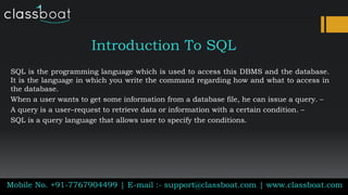 Introduction To SQL
SQL is the programming language which is used to access this DBMS and the database.
It is the language in which you write the command regarding how and what to access in
the database.
When a user wants to get some information from a database file, he can issue a query. –
A query is a user–request to retrieve data or information with a certain condition. –
SQL is a query language that allows user to specify the conditions.
Mobile No. +91-7767904499 | E-mail :- support@classboat.com | www.classboat.com
 