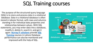 SQL Training courses
The purpose of the structured query language
(SQL) is to store and process data in a relational
database. Data in a relational database is often
stored in tabular format, with rows and columns
standing in for individual data properties and
relationships between values. With SQL
statements, you may enter data into a database,
modify it, delete it, search it, and get it
again. Burraq IT solutions provide SQL
Training courses in Lahore Database
performance can also be monitored and
improved with the help of SQL.
 