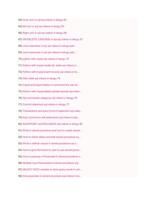 64) Inner Join in sql sql videos in telugu 64
65) left Join in sql sql videos in telugu 65
66) Right Join in sql sql videos in telugu 66
67) ON DELETE CASCADE in sql sql videos in telugu 67
68) Joins exercises in sql sql videos in telugu part ...
69) Joins exercises in sql sql videos in telugu part ...
70) python with mysql sql videos in telugu 70
71) Python with mysql create db ,table sql videos in ...
72) Python with mysql insert records sql videos in te...
73) Alter table sql videos in telugu 74
74) Import and export tables in command line sql vid...
75) Python with mysql delete,update records sql video...
76) Sql commands categorys sql videos in telugu 76
77) Commit statement sql videos in telugu 77
78) Transactions and auto Commit statement sql video...
79) Auto Commit on ddl statements sql videos in telu...
80) SAVEPOINT and ROLLBACK sql videos in telugu 80
81) What is stored procedure and how to create stored ...
82) How to check status and edit stored procedure sq...
83) What is definer clause in stored procedure sql v...
84) How to give Permision to user to use stored proce...
85) How to passing in Parameter in stored procedure s...
86) Multiple input Parameters in stored procedure sql...
87) SELECT INTO variable to store query result in vari...
88) Out parameter in stored procedure sql videos in te...
 