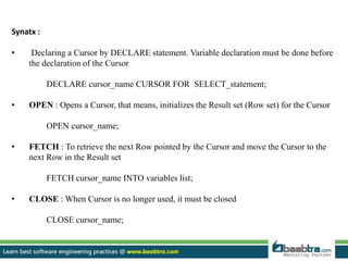 Synatx :
• Declaring a Cursor by DECLARE statement. Variable declaration must be done before
the declaration of the Cursor
DECLARE cursor_name CURSOR FOR SELECT_statement;
• OPEN : Opens a Cursor, that means, initializes the Result set (Row set) for the Cursor
OPEN cursor_name;
• FETCH : To retrieve the next Row pointed by the Cursor and move the Cursor to the
next Row in the Result set
FETCH cursor_name INTO variables list;
• CLOSE : When Cursor is no longer used, it must be closed
CLOSE cursor_name;
 