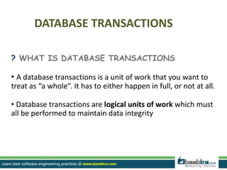 DATABASE TRANSACTIONS
? WHAT IS DATABASE TRANSACTIONS
• A database transactions is a unit of work that you want to
treat as “a whole”. It has to either happen in full, or not at all.
• Database transactions are logical units of work which must
all be performed to maintain data integrity
 