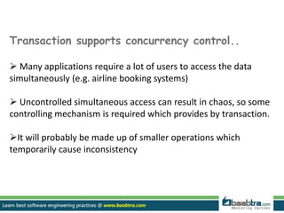 Transaction supports concurrency control..
 Many applications require a lot of users to access the data
simultaneously (e.g. airline booking systems)
 Uncontrolled simultaneous access can result in chaos, so some
controlling mechanism is required which provides by transaction.
It will probably be made up of smaller operations which
temporarily cause inconsistency
 