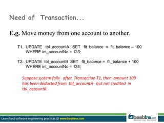 Need of Transaction...
E.g. Move money from one account to another.
T1. UPDATE tbl_accountA SET flt_balance = flt_balance – 100
WHERE int_accountNo = 123;
T2. UPDATE tbl_accountB SET flt_balance = flt_balance + 100
WHERE int_accountNo = 124;
Suppose system fails after Transaction T1, then amount 100
has been deducted from tbl_accountA but not credited in
tbl_accountB.
 