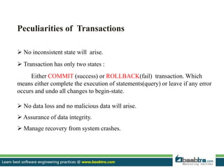 Peculiarities of Transactions
 No inconsistent state will arise.
 Transaction has only two states :
Either COMMIT (success) or ROLLBACK(fail) transaction. Which
means either complete the execution of statements(query) or leave if any error
occurs and undo all changes to begin-state.
 No data loss and no malicious data will arise.
 Assurance of data integrity.
 Manage recovery from system crashes.
 