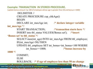 Example: TRANSACTION IN STORED PROCEDURE.
[update bonus amount by 100 of employee whose age is greater than 50 and bonus>=1000]
DELIMITER //
CREATE PROCEDURE csp_chkAge()
BEGIN
DECLARE int_maxAge int; /* declare integer variable
int_maxAge */
START TRANSACTION; /*transaction starts here */
INSERT into tbl_status VALUES('Bonus set'); /*insert
‘Bonus set’ to tbl_status */
SELECT max(int_age) INTO int_maxAge FROM tbl_employee;
IF(int_maxAge>50) THEN
UPDATE tbl_employee SET int_bonus=int_bonus+100 WHERE
int_bonus>=1000; /*bonus increase by
1000 */
COMMIT;
ELSE
ROLLBACK; /* if age of employee less than 50 no change
will happen , transaction rollback, insertion in
tbl_status and updation in tbl_employee undo */
 