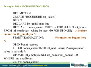 Example: TRANSACTION WITH CURSOR
DELIMITER //
CREATE PROCEDURE csp_select()
BEGIN
DECLARE int_updtBonus int;
DECLARE bonus_cursor CURSOR FOR SELECT int_bonus
FROM tbl_employee where int_age >50 FOR UPDATE; /*declare
cursor for tbl_employee */
START TRANSACTION; /*transaction begins here
*/
OPEN bonus_cursor;
FETCH bonus_cursor INTO int_updtBonus; /*assign cursor
value to variable */
UPDATE tbl_employee SET int_bonus=int_bonus+100
WHERE int_updtBonus;
CLOSE bonus_cursor;
COMMIT;
 