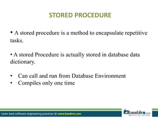 STORED PROCEDURE
• A stored procedure is a method to encapsulate repetitive
tasks.
• A stored Procedure is actually stored in database data
dictionary.
• Can call and run from Database Environment
• Compiles only one time
 