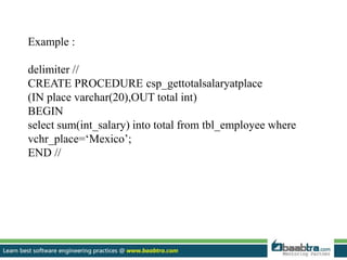Example :
delimiter //
CREATE PROCEDURE csp_gettotalsalaryatplace
(IN place varchar(20),OUT total int)
BEGIN
select sum(int_salary) into total from tbl_employee where
vchr_place=‘Mexico’;
END //
 