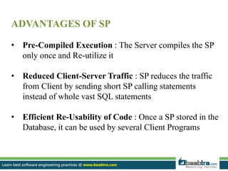 ADVANTAGES OF SP
• Pre-Compiled Execution : The Server compiles the SP
only once and Re-utilize it
• Reduced Client-Server Traffic : SP reduces the traffic
from Client by sending short SP calling statements
instead of whole vast SQL statements
• Efficient Re-Usability of Code : Once a SP stored in the
Database, it can be used by several Client Programs
 