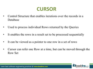 CURSOR
• Control Structure that enables iterations over the records in a
Database
• Used to process individual Rows returned by the Queries
• It enables the rows in a result set to be processed sequentially
• It can be viewed as a pointer to one row in a set of rows
• Cursor can refer one Row at a time, but can be moved through the
Row Set
 