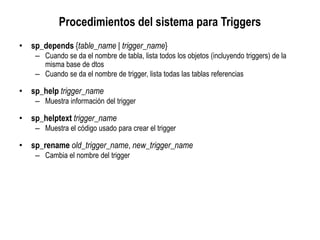 Procedimientos del sistema para Triggers
• sp_depends {table_name | trigger_name}
– Cuando se da el nombre de tabla, lista todos los objetos (incluyendo triggers) de la
misma base de dtos
– Cuando se da el nombre de trigger, lista todas las tablas referencias
• sp_help trigger_name
– Muestra información del trigger
• sp_helptext trigger_name
– Muestra el código usado para crear el trigger
• sp_rename old_trigger_name, new_trigger_name
– Cambia el nombre del trigger
 