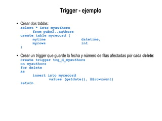 Trigger - ejemplo
• Crear dos tablas:
select * into myauthors
from pubs2..authors
create table myrecord (
mytime datetime,
myrows int
)
• Crear un trigger que guarde la fecha y número de filas afectadas por cada delete:
create trigger trg_d_myauthors
on myauthors
for delete
as
insert into myrecord
values (getdate(), @@rowcount)
return
 