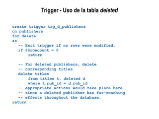 Trigger - Uso de la tabla deleted
create trigger trg_d_publishers
on publishers
for delete
as
-- Exit trigger if no rows were modified.
if @@rowcount = 0
return
-- For deleted publishers, delete
-- corresponding titles
delete titles
from titles t, deleted d
where t.pub_id = d.pub_id
-- Appropriate actions would take place here
-- since a deleted publisher has far-reaching
-- effects throughout the database.
return
 