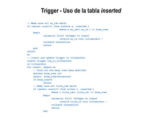 Trigger - Uso de la tabla inserted
-- Make sure all au_ids match
if (select count(*) from authors a, inserted i
where a.au_id=i.au_id ) <> @num_rows
begin
raiserror 31114 "Attempt to insert
invalid au_id into titleauthor."
rollback transaction
return
end
return
Go
-- Insert and update trigger on titleauthor
create trigger trg_iu_titleauthor
on titleauthor
for insert, update as
-- Find out how many rows were modified
declare @num_rows int
select @num_rows=@@rowcount
if @num_rows=0
return
-- Make sure all title_ids match
if (select count(*) from titles t, inserted i
where t.title_id=i.title_id) <> @num_rows
begin
raiserror 31113 "Attempt to insert
invalid title_id into titleauthor."
rollback transaction
return
end
 