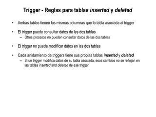 Trigger - Reglas para tablas inserted y deleted
• Ambas tablas tienen las mismas columnas que la tabla asociada al trigger
• El trigger puede consultar datos de las dos tablas
– Otros procesos no pueden consultar datos de las dos tablas
• El trigger no puede modificar datos en las dos tablas
• Cada anidamiento de triggers tiene sus propias tablas inserted y deleted
– Si un trigger modifica datos de su tabla asociada, esos cambios no se reflejan en
las tablas inserted and deleted de ese trigger
 
