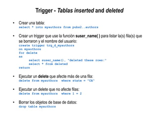 Trigger - Tablas inserted and deleted
• Crear una tabla:
select * into myauthors from pubs2..authors
• Crear un trigger que use la función suser_name( ) para listar la(s) fila(s) que
se borraron y el nombre del usuario:
create trigger trg_d_myauthors
on myauthors
for delete
as
select suser_name(), "deleted these rows:"
select * from deleted
return
• Ejecutar un delete que afecte más de una fila:
delete from myauthors where state = "CA“
• Ejecutar un delete que no afecte filas:
delete from myauthors where 1 = 2
• Borrar los objetos de base de datos:
drop table myauthors
 