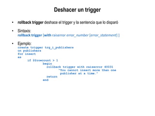 • rollback trigger deshace el trigger y la sentencia que lo disparó
• Sintaxis:
rollback trigger [with raiserror error_number [error_statement] ]
• Ejemplo:
create trigger trg_i_publishers
on publishers
for insert
as
if @@rowcount > 1
begin
rollback trigger with raiserror 40031
"You cannot insert more than one
publisher at a time."
return
end
Deshacer un trigger
 
