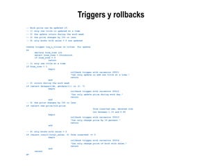 -- Book price can be updated if:
-- 1) only one title is updated at a time
-- 2) the update occurs during the work week
-- 3) the price changes by 10% or less
-- 4) only books with sales > 0 are updated
create trigger trg_u_titles on titles for update
as
declare @num_rows int
select @num_rows = @@rowcount
if @num_rows = 0
return
-- 1) only one title at a time
if @num_rows > 1
begin
rollback trigger with raiserror 20011
"Can only update or add one title at a time."
return
end
-- 2) occurs during the work week
if (select datepart(dw, getdate())) in (1, 7)
begin
rollback trigger with raiserror 20012
"Can only update price during work day."
return
end
-- 3) the price changes by 10% or less
if (select new.price/old.price
from inserted new, deleted old)
not between 1.10 and 0.90
begin
rollback trigger with raiserror 20013
"Can only change price by 10 percent."
return
end
-- 4) only books with sales > 0
if (select isnull(total_sales, 0) from inserted) <= 0
begin
rollback trigger with raiserror 20014
"Can only change price of book with sales."
return
end
return
go
Triggers y rollbacks
 