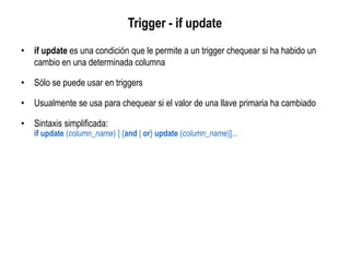 Trigger - if update
• if update es una condición que le permite a un trigger chequear si ha habido un
cambio en una determinada columna
• Sólo se puede usar en triggers
• Usualmente se usa para chequear si el valor de una llave primaria ha cambiado
• Sintaxis simplificada:
if update (column_name) [ {and | or} update (column_name)]...
 