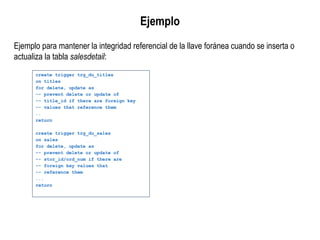 Ejemplo para mantener la integridad referencial de la llave foránea cuando se inserta o
actualiza la tabla salesdetail:
Ejemplo
create trigger trg_du_titles
on titles
for delete, update as
-- prevent delete or update of
-- title_id if there are foreign key
-- values that reference them
..
return
create trigger trg_du_sales
on sales
for delete, update as
-- prevent delete or update of
-- stor_id/ord_num if there are
-- foreign key values that
-- reference them
...
return
 