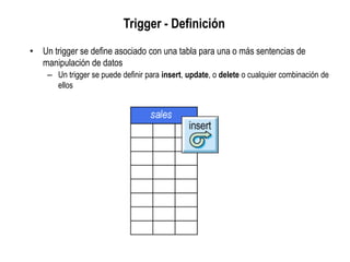 Trigger - Definición
• Un trigger se define asociado con una tabla para una o más sentencias de
manipulación de datos
– Un trigger se puede definir para insert, update, o delete o cualquier combinación de
ellos
 