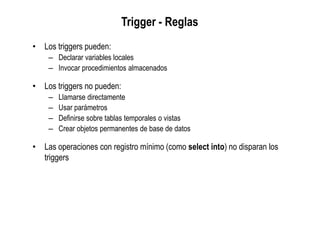 Trigger - Reglas
• Los triggers pueden:
– Declarar variables locales
– Invocar procedimientos almacenados
• Los triggers no pueden:
– Llamarse directamente
– Usar parámetros
– Definirse sobre tablas temporales o vistas
– Crear objetos permanentes de base de datos
• Las operaciones con registro mínimo (como select into) no disparan los
triggers
 