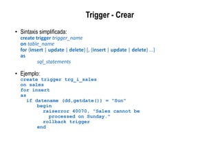 Trigger - Crear
• Sintaxis simplificada:
create trigger trigger_name
on table_name
for {insert | update | delete} [, {insert | update | delete} ...]
as
sql_statements
• Ejemplo:
create trigger trg_i_sales
on sales
for insert
as
if datename (dd,getdate()) = "Sun"
begin
raiserror 40070, "Sales cannot be
processed on Sunday."
rollback trigger
end
 
