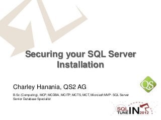 Securing your SQL Server
Installation
Charley Hanania, QS2 AG
B.Sc (Computing), MCP, MCDBA, MCITP, MCTS, MCT, Microsoft MVP: SQL Server
Senior Database Specialist
 