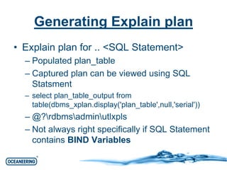 Generating Explain plan 
• Explain plan for .. <SQL Statement> 
– Populated plan_table 
– Captured plan can be viewed using SQL 
Statsment 
– select plan_table_output from 
table(dbms_xplan.display('plan_table',null,'serial')) 
– @?rdbmsadminutlxpls 
– Not always right specifically if SQL Statement 
contains BIND Variables 
 