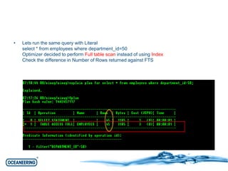 • Lets run the same query with Literal 
select * from employees where department_id=50 
Optimizer decided to perform Full table scan instead of using Index 
Check the difference in Number of Rows returned against FTS 
 