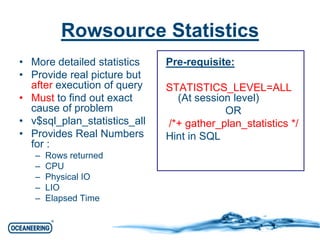 Rowsource Statistics 
• More detailed statistics 
• Provide real picture but 
after execution of query 
• Must to find out exact 
cause of problem 
• v$sql_plan_statistics_all 
• Provides Real Numbers 
for : 
– Rows returned 
– CPU 
– Physical IO 
– LIO 
– Elapsed Time 
Pre-requisite: 
STATISTICS_LEVEL=ALL 
(At session level) 
OR 
/*+ gather_plan_statistics */ 
Hint in SQL 
 