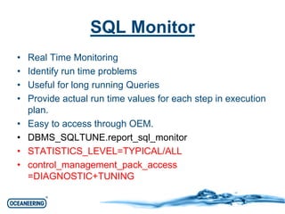 SQL Monitor 
• Real Time Monitoring 
• Identify run time problems 
• Useful for long running Queries 
• Provide actual run time values for each step in execution 
plan. 
• Easy to access through OEM. 
• DBMS_SQLTUNE.report_sql_monitor 
• STATISTICS_LEVEL=TYPICAL/ALL 
• control_management_pack_access 
=DIAGNOSTIC+TUNING 
 
