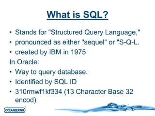 What is SQL? 
• Stands for "Structured Query Language," 
• pronounced as either "sequel" or "S-Q-L. 
• created by IBM in 1975 
In Oracle: 
• Way to query database. 
• Identified by SQL ID 
• 310rmwf1kf334 (13 Character Base 32 
encod) 
 