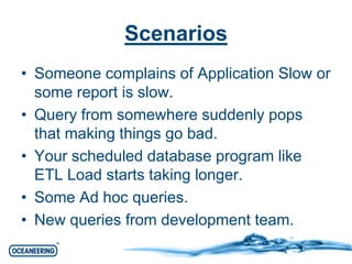 Scenarios 
• Someone complains of Application Slow or 
some report is slow. 
• Query from somewhere suddenly pops 
that making things go bad. 
• Your scheduled database program like 
ETL Load starts taking longer. 
• Some Ad hoc queries. 
• New queries from development team. 
 