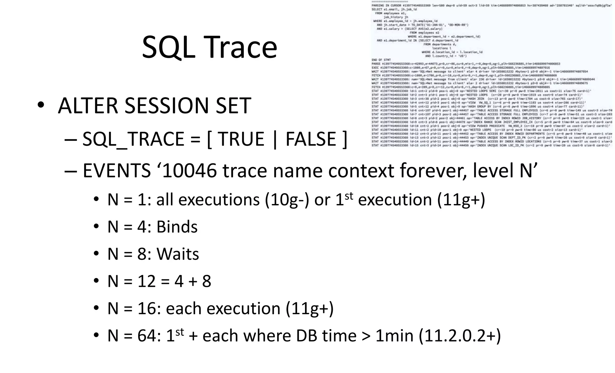 SQL Trace
• ALTER SESSION SET
– SQL_TRACE = [ TRUE | FALSE ]
– EVENTS ‘10046 trace name context forever, level N’
• N = 1: all executions (10g-) or 1st execution (11g+)
• N = 4: Binds
• N = 8: Waits
• N = 12 = 4 + 8
• N = 16: each execution (11g+)
• N = 64: 1st + each where DB time > 1min (11.2.0.2+)
 