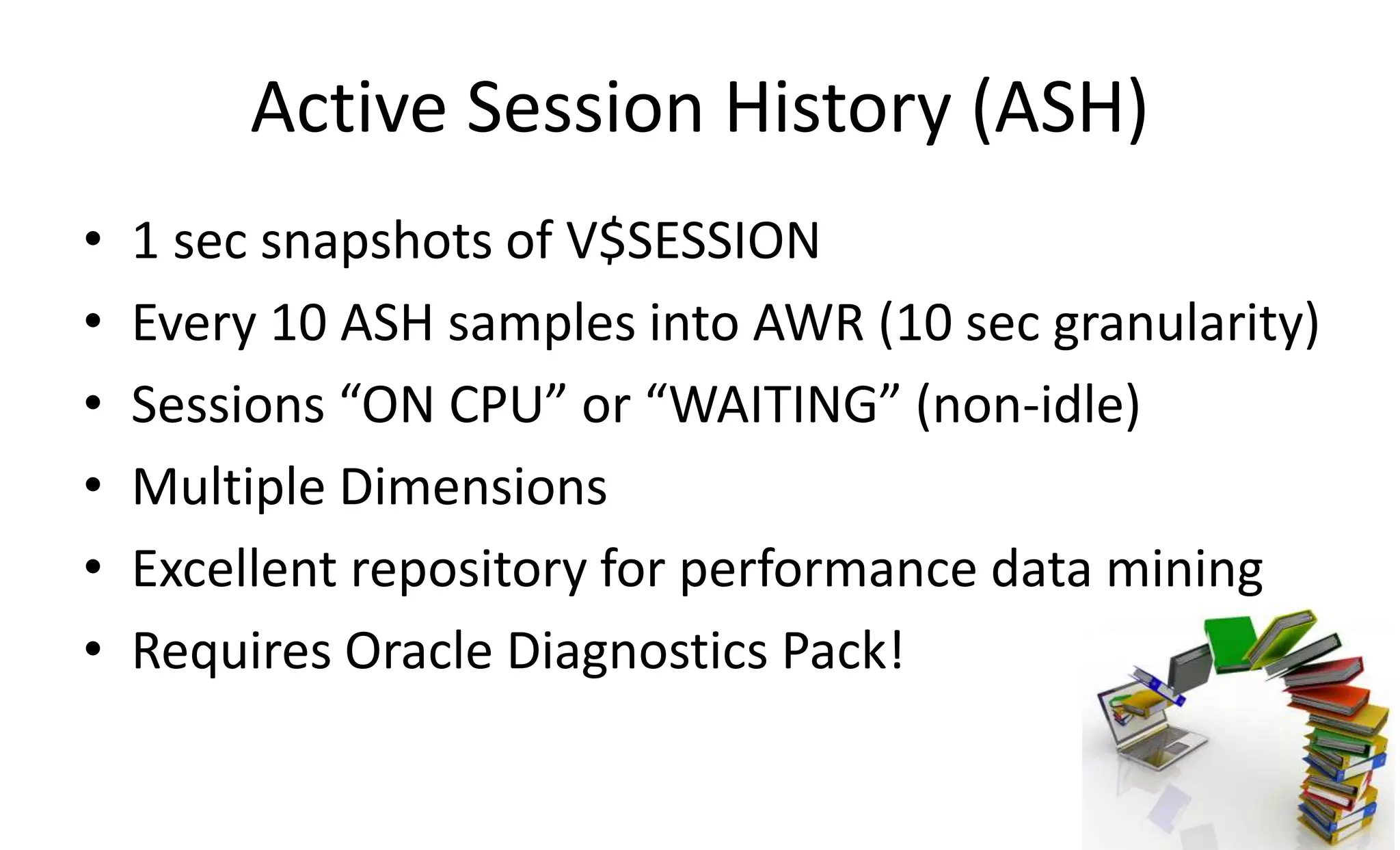 Active Session History (ASH)
• 1 sec snapshots of V$SESSION
• Every 10 ASH samples into AWR (10 sec granularity)
• Sessions “ON CPU” or “WAITING” (non-idle)
• Multiple Dimensions
• Excellent repository for performance data mining
• Requires Oracle Diagnostics Pack!
 