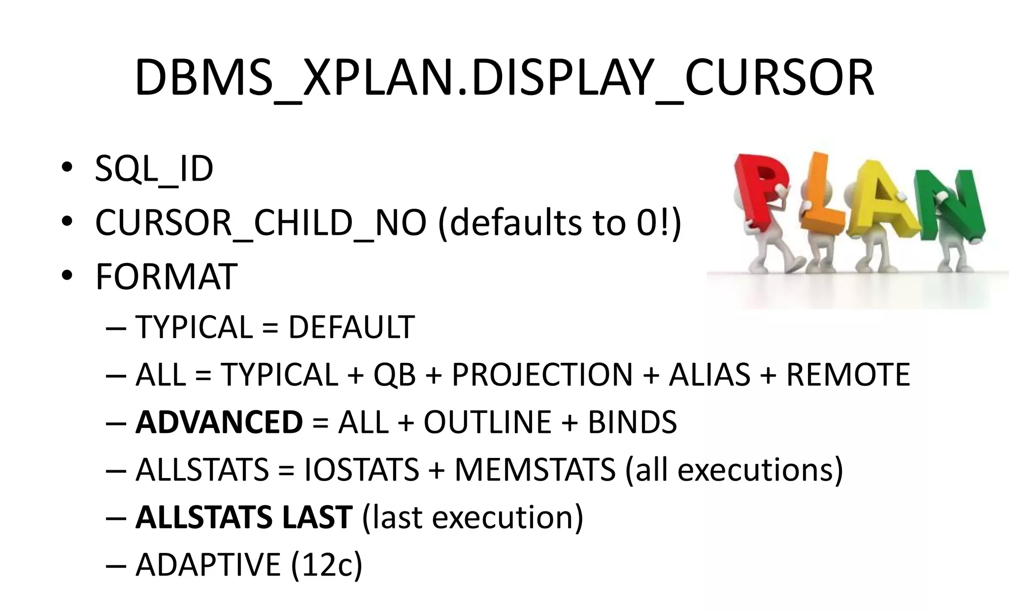 DBMS_XPLAN.DISPLAY_CURSOR
• SQL_ID
• CURSOR_CHILD_NO (defaults to 0!)
• FORMAT
– TYPICAL = DEFAULT
– ALL = TYPICAL + QB + PROJECTION + ALIAS + REMOTE
– ADVANCED = ALL + OUTLINE + BINDS
– ALLSTATS = IOSTATS + MEMSTATS (all executions)
– ALLSTATS LAST (last execution)
– ADAPTIVE (12c)
 