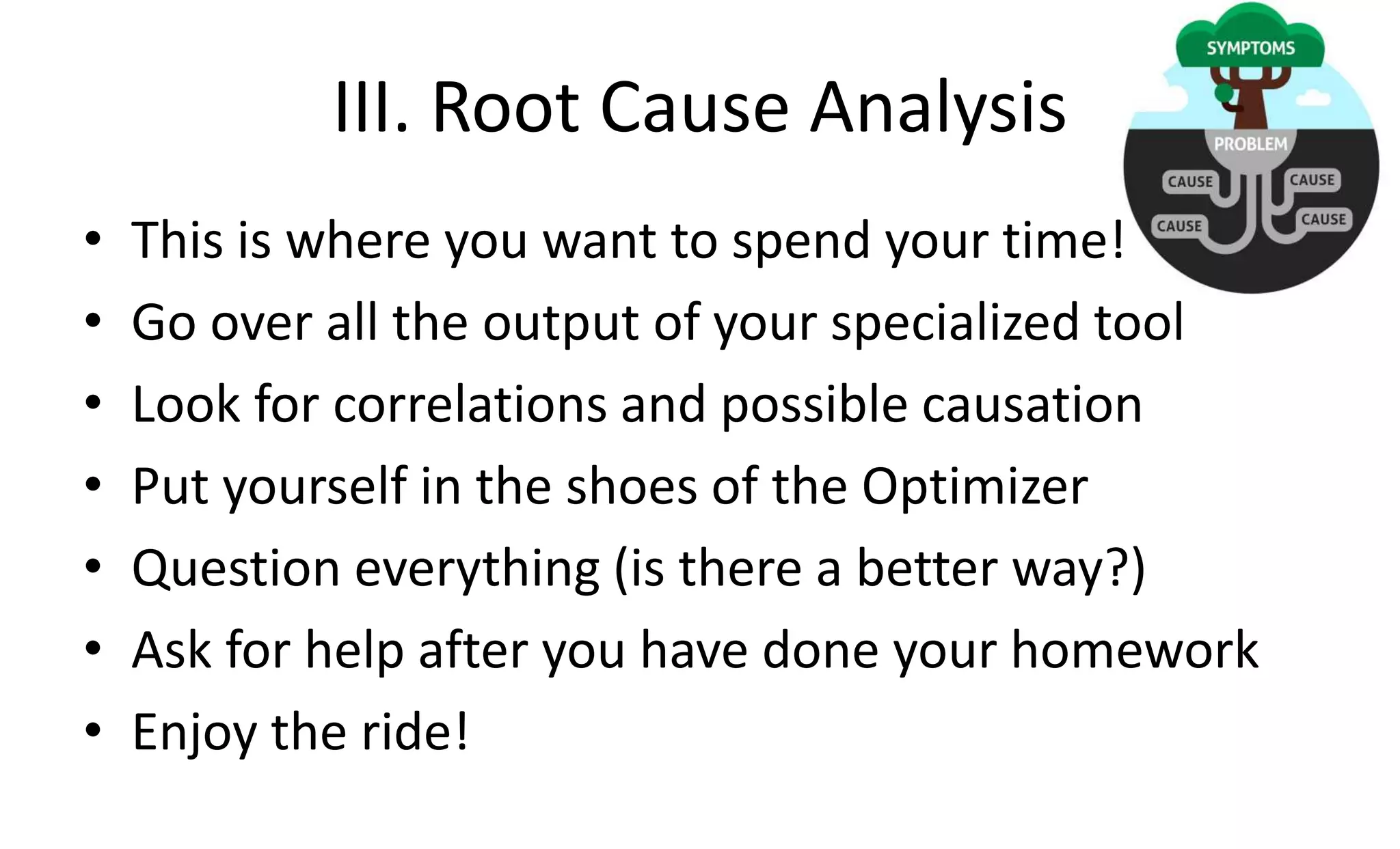 III. Root Cause Analysis
• This is where you want to spend your time!
• Go over all the output of your specialized tool
• Look for correlations and possible causation
• Put yourself in the shoes of the Optimizer
• Question everything (is there a better way?)
• Ask for help after you have done your homework
• Enjoy the ride!
 