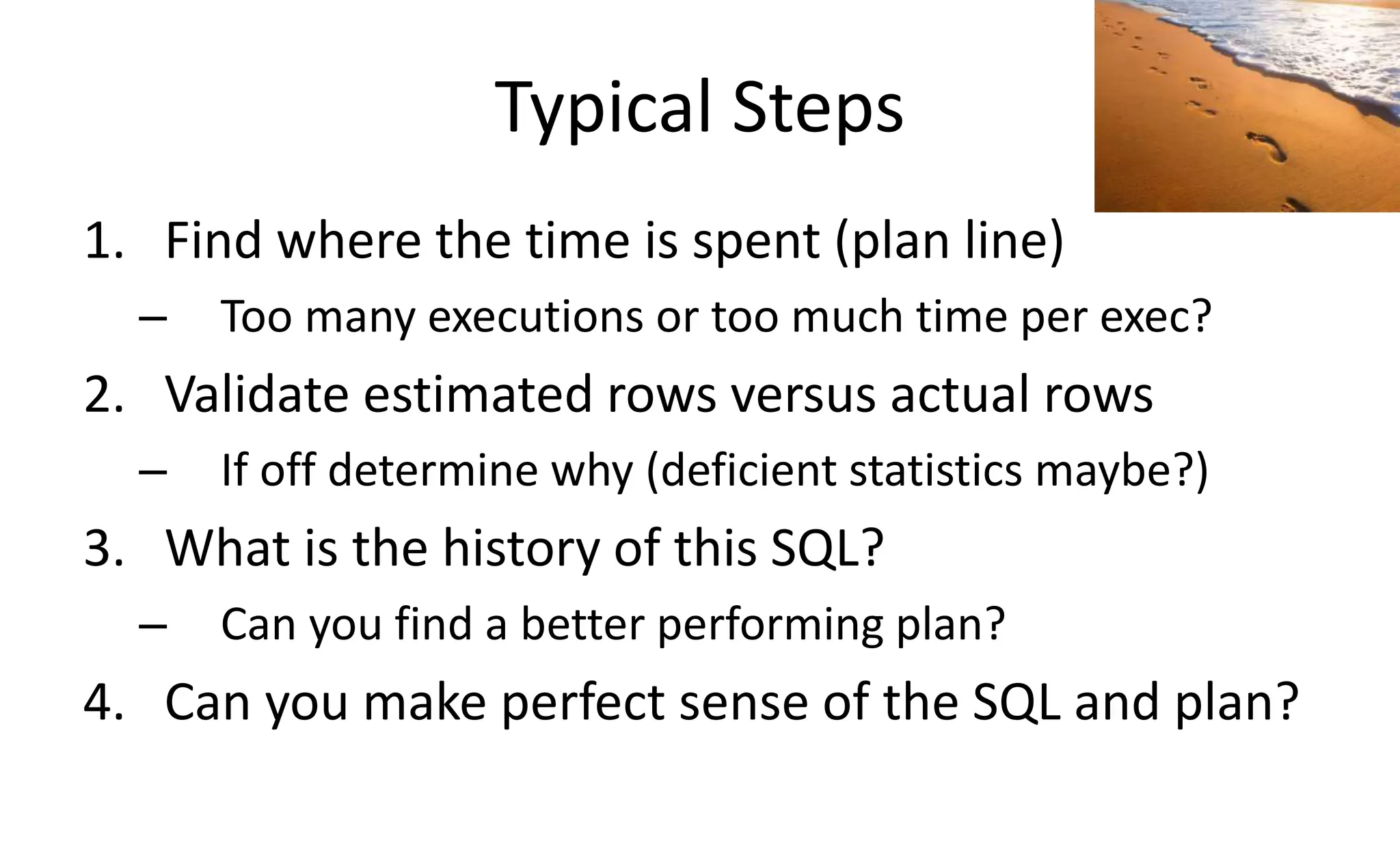 Typical Steps
1. Find where the time is spent (plan line)
– Too many executions or too much time per exec?
2. Validate estimated rows versus actual rows
– If off determine why (deficient statistics maybe?)
3. What is the history of this SQL?
– Can you find a better performing plan?
4. Can you make perfect sense of the SQL and plan?
 