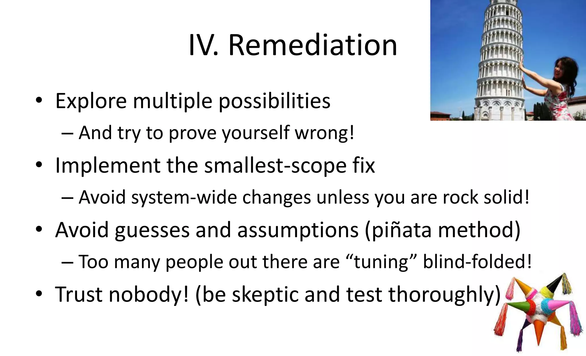 IV. Remediation
• Explore multiple possibilities
– And try to prove yourself wrong!
• Implement the smallest-scope fix
– Avoid system-wide changes unless you are rock solid!
• Avoid guesses and assumptions (piñata method)
– Too many people out there are “tuning” blind-folded!
• Trust nobody! (be skeptic and test thoroughly)
 