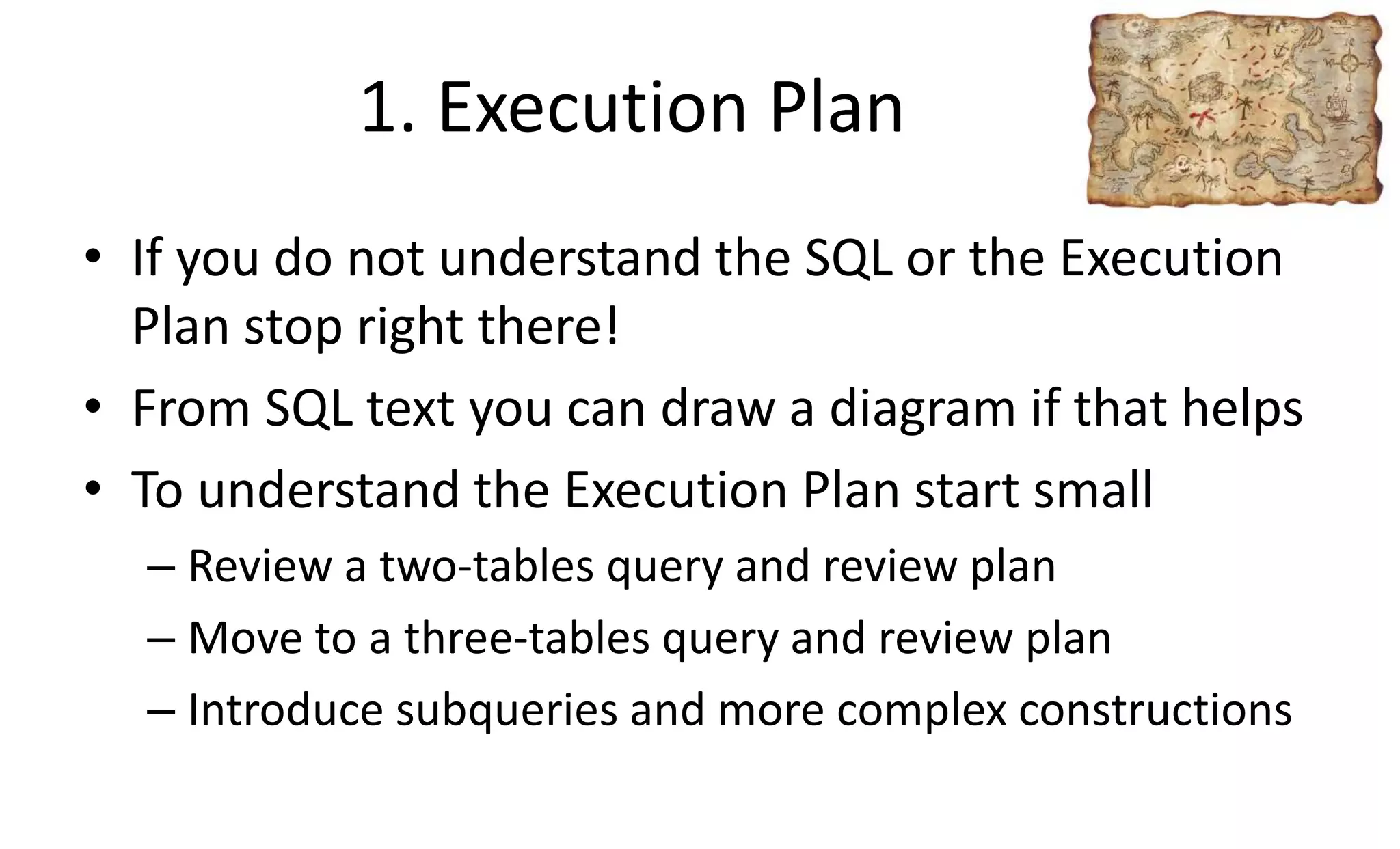 1. Execution Plan
• If you do not understand the SQL or the Execution
Plan stop right there!
• From SQL text you can draw a diagram if that helps
• To understand the Execution Plan start small
– Review a two-tables query and review plan
– Move to a three-tables query and review plan
– Introduce subqueries and more complex constructions
 