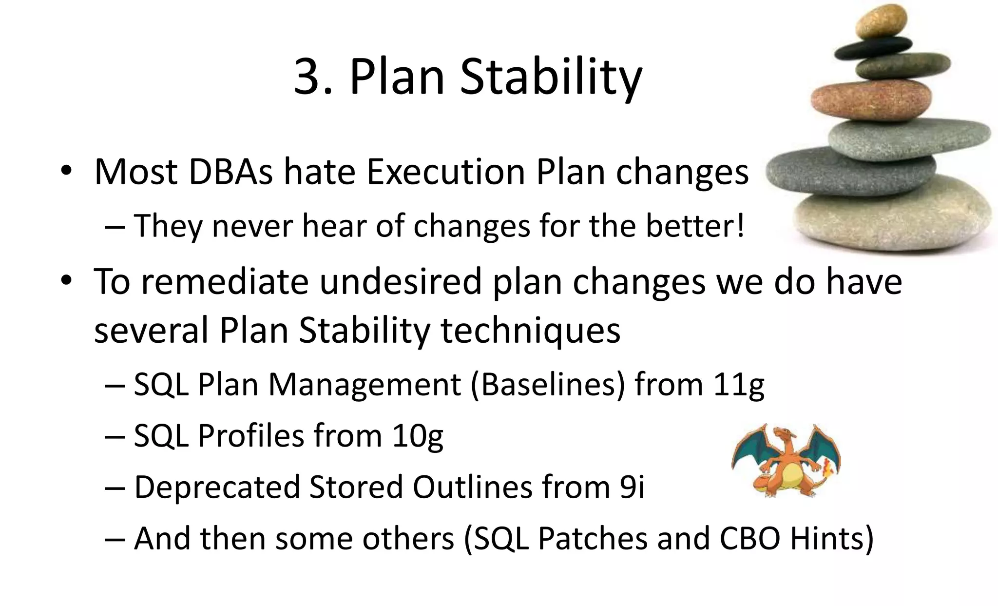 3. Plan Stability
• Most DBAs hate Execution Plan changes
– They never hear of changes for the better!
• To remediate undesired plan changes we do have
several Plan Stability techniques
– SQL Plan Management (Baselines) from 11g
– SQL Profiles from 10g
– Deprecated Stored Outlines from 9i
– And then some others (SQL Patches and CBO Hints)
 