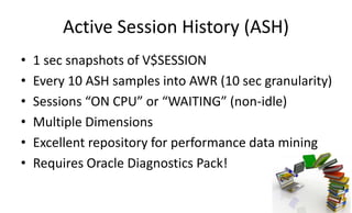Active Session History (ASH)
• 1 sec snapshots of V$SESSION
• Every 10 ASH samples into AWR (10 sec granularity)
• Sessions “ON CPU” or “WAITING” (non-idle)
• Multiple Dimensions
• Excellent repository for performance data mining
• Requires Oracle Diagnostics Pack!
 