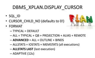 DBMS_XPLAN.DISPLAY_CURSOR
• SQL_ID
• CURSOR_CHILD_NO (defaults to 0!)
• FORMAT
– TYPICAL = DEFAULT
– ALL = TYPICAL + QB + PROJECTION + ALIAS + REMOTE
– ADVANCED = ALL + OUTLINE + BINDS
– ALLSTATS = IOSTATS + MEMSTATS (all executions)
– ALLSTATS LAST (last execution)
– ADAPTIVE (12c)
 